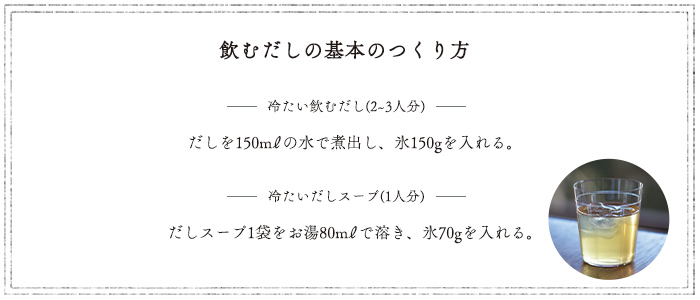 基本の作り方/冷たい飲むだし(2~3人分) だしを150mlの水で煮出し、氷150gを入れる。/冷たいだしスープ(1人分) だしスープ1袋をお湯80mlで溶き、氷70gを入れる。